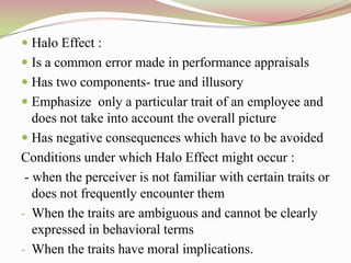  Halo Effect :
 Is a common error made in performance appraisals
 Has two components- true and illusory
 Emphasize only a particular trait of an employee and
  does not take into account the overall picture
 Has negative consequences which have to be avoided
Conditions under which Halo Effect might occur :
 - when the perceiver is not familiar with certain traits or
   does not frequently encounter them
- When the traits are ambiguous and cannot be clearly
   expressed in behavioral terms
- When the traits have moral implications.
 