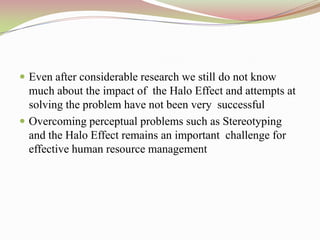  Even after considerable research we still do not know
  much about the impact of the Halo Effect and attempts at
  solving the problem have not been very successful
 Overcoming perceptual problems such as Stereotyping
  and the Halo Effect remains an important challenge for
  effective human resource management
 