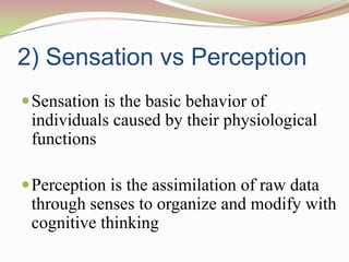 2) Sensation vs Perception
 Sensation is the basic behavior of
 individuals caused by their physiological
 functions

 Perception is the assimilation of raw data
 through senses to organize and modify with
 cognitive thinking
 