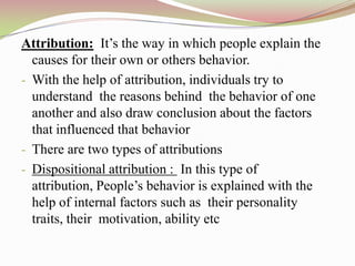 Attribution: It‟s the way in which people explain the
  causes for their own or others behavior.
- With the help of attribution, individuals try to
  understand the reasons behind the behavior of one
  another and also draw conclusion about the factors
  that influenced that behavior
- There are two types of attributions
- Dispositional attribution : In this type of
  attribution, People‟s behavior is explained with the
  help of internal factors such as their personality
  traits, their motivation, ability etc
 