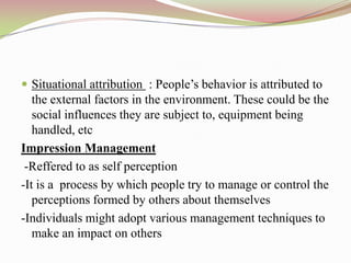  Situational attribution : People‟s behavior is attributed to
   the external factors in the environment. These could be the
   social influences they are subject to, equipment being
   handled, etc
Impression Management
 -Reffered to as self perception
-It is a process by which people try to manage or control the
   perceptions formed by others about themselves
-Individuals might adopt various management techniques to
   make an impact on others
 