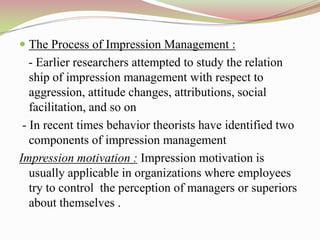  The Process of Impression Management :
   - Earlier researchers attempted to study the relation
   ship of impression management with respect to
   aggression, attitude changes, attributions, social
   facilitation, and so on
 - In recent times behavior theorists have identified two
   components of impression management
Impression motivation : Impression motivation is
   usually applicable in organizations where employees
   try to control the perception of managers or superiors
   about themselves .
 