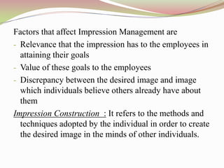 Factors that affect Impression Management are
- Relevance that the impression has to the employees in
  attaining their goals
- Value of these goals to the employees
- Discrepancy between the desired image and image
  which individuals believe others already have about
  them
Impression Construction : It refers to the methods and
  techniques adopted by the individual in order to create
  the desired image in the minds of other individuals.
 