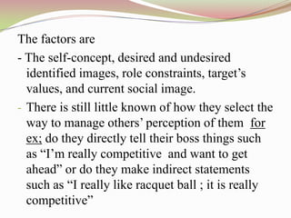 The factors are
- The self-concept, desired and undesired
  identified images, role constraints, target‟s
  values, and current social image.
- There is still little known of how they select the
  way to manage others‟ perception of them for
  ex; do they directly tell their boss things such
  as “I‟m really competitive and want to get
  ahead” or do they make indirect statements
  such as “I really like racquet ball ; it is really
  competitive”
 