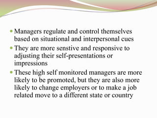  Managers regulate and control themselves
  based on situational and interpersonal cues
 They are more senstive and responsive to
  adjusting their self-presentations or
  impressions
 These high self monitored managers are more
  likely to be promoted, but they are also more
  likely to change employers or to make a job
  related move to a different state or country
 