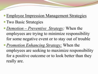  Employee Impression Management Strategies
 Two Basic Strategies
 Demotion – Preventive Strategy; When the
  employees are trying to minimize responsibility
  for some negative event or to stay out of trouble
 Promotion Enhancing Strategy; When the
  employees are seeking to maximize responsibility
  for a positive outcome or to look better than they
  really are.
 