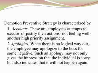 Demotion Preventive Strategy is characterized by
 1. Accounts. These are employees attempts to
 excuse or justify their actions- not feeling well-
 another high priority assignment.
 2.Apologies. When there is no logical way out,
 the employee may apologize to the boss for
 some negative. Such an apology may not only
 gives the impression that the individual is sorry
 but also indicates that it will not happen again.
 