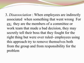 3. Disassociation : When employees are indirectly
 associated when something that went wrong For
 ex; they are the members of a committee or
 work team that made a bad decision, they may
 secretly tell their boss that they fought for the
 right thing but were over ruled- employees using
 this approach try to remove themselves both
 from the group and from responsibility for the
 problem
 