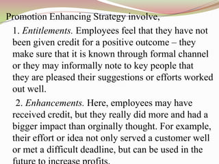 Promotion Enhancing Strategy involve,
 1. Entitlements. Employees feel that they have not
 been given credit for a positive outcome – they
 make sure that it is known through formal channel
 or they may informally note to key people that
 they are pleased their suggestions or efforts worked
 out well.
  2. Enhancements. Here, employees may have
 received credit, but they really did more and had a
 bigger impact than orginally thought. For example,
 their effort or idea not only served a customer well
 or met a difficult deadline, but can be used in the
 