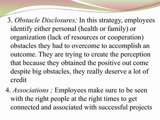 3. Obstacle Disclosures; In this strategy, employees
  identify either personal (health or family) or
  organization (lack of resources or cooperation)
  obstacles they had to overcome to accomplish an
  outcome. They are trying to create the perception
  that because they obtained the positive out come
  despite big obstacles, they really deserve a lot of
  credit
4. Associations ; Employees make sure to be seen
  with the right people at the right times to get
  connected and associated with successful projects
 