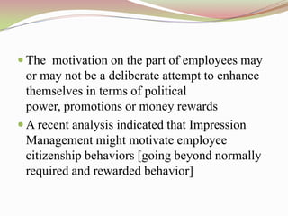  The motivation on the part of employees may
  or may not be a deliberate attempt to enhance
  themselves in terms of political
  power, promotions or money rewards
 A recent analysis indicated that Impression
  Management might motivate employee
  citizenship behaviors [going beyond normally
  required and rewarded behavior]
 