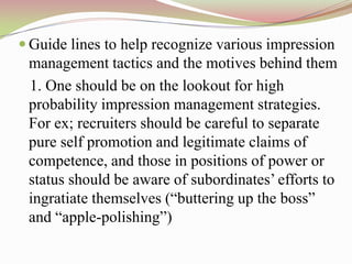  Guide lines to help recognize various impression
 management tactics and the motives behind them
 1. One should be on the lookout for high
 probability impression management strategies.
 For ex; recruiters should be careful to separate
 pure self promotion and legitimate claims of
 competence, and those in positions of power or
 status should be aware of subordinates‟ efforts to
 ingratiate themselves (“buttering up the boss”
 and “apple-polishing”)
 