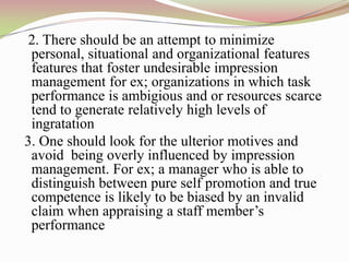 2. There should be an attempt to minimize
 personal, situational and organizational features
 features that foster undesirable impression
 management for ex; organizations in which task
 performance is ambigious and or resources scarce
 tend to generate relatively high levels of
 ingratation
3. One should look for the ulterior motives and
 avoid being overly influenced by impression
 management. For ex; a manager who is able to
 distinguish between pure self promotion and true
 competence is likely to be biased by an invalid
 claim when appraising a staff member‟s
 performance
 