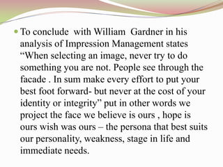  To conclude with William Gardner in his
 analysis of Impression Management states
 “When selecting an image, never try to do
 something you are not. People see through the
 facade . In sum make every effort to put your
 best foot forward- but never at the cost of your
 identity or integrity” put in other words we
 project the face we believe is ours , hope is
 ours wish was ours – the persona that best suits
 our personality, weakness, stage in life and
 immediate needs.
 