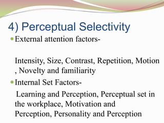 4) Perceptual Selectivity
 External attention factors-

  Intensity, Size, Contrast, Repetition, Motion
  , Novelty and familiarity
 Internal Set Factors-
   Learning and Perception, Perceptual set in
  the workplace, Motivation and
  Perception, Personality and Perception
 