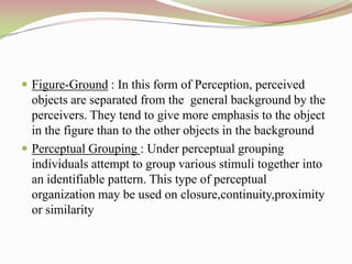  Figure-Ground : In this form of Perception, perceived
  objects are separated from the general background by the
  perceivers. They tend to give more emphasis to the object
  in the figure than to the other objects in the background
 Perceptual Grouping : Under perceptual grouping
  individuals attempt to group various stimuli together into
  an identifiable pattern. This type of perceptual
  organization may be used on closure,continuity,proximity
  or similarity
 