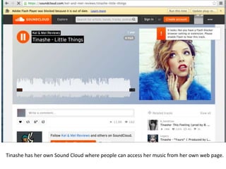 Tinashe has her own Sound Cloud where people can access her music from her own web page.
 