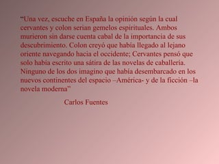“ Una vez, escuche en España la opinión según la cual cervantes y colon serian gemelos espirituales. Ambos murieron sin darse cuenta cabal de la importancia de sus descubrimiento. Colon creyó que había llegado al lejano oriente navegando hacia el occidente; Cervantes pensó que solo había escrito una sátira de las novelas de caballería. Ninguno de los dos imagino que había desembarcado en los nuevos continentes del espacio –América- y de la ficción –la novela moderna”  Carlos Fuentes  