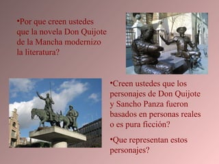 Por que creen ustedes que la novela Don Quijote de la Mancha modernizo la literatura? Creen ustedes que los personajes de Don Quijote  y Sancho Panza fueron basados en personas reales o es pura ficción?  Que representan estos personajes? 