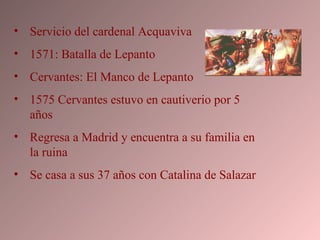 Servicio del cardenal Acquaviva 1571: Batalla de Lepanto Cervantes: El Manco de Lepanto 1575 Cervantes estuvo en cautiverio por 5 años Regresa a Madrid y encuentra a su familia en la ruina Se casa a sus 37 años con Catalina de Salazar  