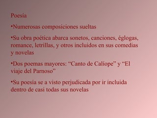 Poesía Numerosas composiciones sueltas Su obra poética abarca sonetos, canciones, églogas, romance, letrillas, y otros incluidos en sus comedias y novelas Dos poemas mayores: “Canto de Calíope” y “El viaje del Parnoso” Su poesía se a visto perjudicada por ir incluida dentro de casi todas sus novelas 