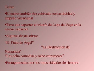 Teatro El teatro también fue cultivado con asiduidad y empeño vocacional Tuvo que soportar el triunfo de Lope de Vega en la escena española Algunas de sus obras: “ El Trato de Argel”  “La Destrucción de Numancia”  “Las ocho comedias y ocho entremeses” Protagonizados por los tipos ridículos de siempre 