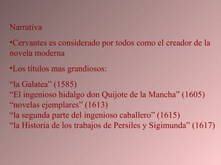 Narrativa Cervantes es considerado por todos como el creador de la novela moderna Los títulos mas grandiosos: “ la Galatea” (1585)  “El ingenioso hidalgo don Quijote de la Mancha” (1605)  “novelas ejemplares” (1613)  “la segunda parte del ingenioso caballero” (1615)  “la Historia de los trabajos de Persiles y Sigimunda” (1617)  