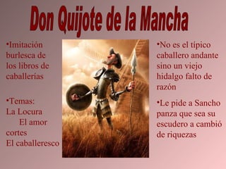 Don Quijote de la Mancha Imitación burlesca de los libros de caballerías Temas:  La Locura  El amor cortes El caballeresco No es el típico caballero andante sino un viejo hidalgo falto de razón Le pide a Sancho panza que sea su escudero a cambió de riquezas 