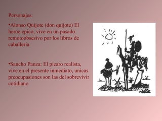 Personajes: Alonso Quijote (don quijote) El heroe epico, vive en un pasado remotoobsesivo por los libros de caballeria Sancho Panza: El picaro realista, vive en el presente inmediato, unicas preocupasiones son las del sobrevivir cotidiano 