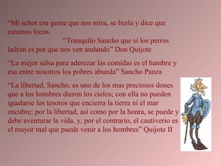 “ Mi señor esa gente que nos mira, se burla y dice que estamos locos.  “Tranquilo Sancho que si los perros ladran es por que nos ven andando” Don Quijote “ La mejor salsa para aderezar las comidas es el hambre y esa entre nosotros los pobres abunda” Sancho Panza “ La libertad, Sancho, es uno de los mas preciosos dones que a los hombres dieron los cielos; con ella no pueden igualarse los tesoros que encierra la tierra ni el mar encubre; por la libertad, así como por la honra, se puede y debe aventurar la vida, y, por el contrario, el cautiverio es el mayor mal que puede venir a los hombres” Quijote II  