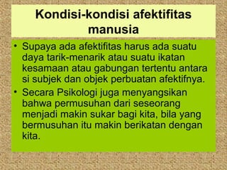 Kondisi-kondisi afektifitas
            manusia
• Supaya ada afektifitas harus ada suatu
  daya tarik-menarik atau suatu ikatan
  kesamaan atau gabungan tertentu antara
  si subjek dan objek perbuatan afektifnya.
• Secara Psikologi juga menyangsikan
  bahwa permusuhan dari seseorang
  menjadi makin sukar bagi kita, bila yang
  bermusuhan itu makin berikatan dengan
  kita.
 