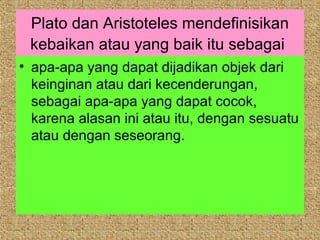 Plato dan Aristoteles mendefinisikan
 kebaikan atau yang baik itu sebagai
• apa-apa yang dapat dijadikan objek dari
  keinginan atau dari kecenderungan,
  sebagai apa-apa yang dapat cocok,
  karena alasan ini atau itu, dengan sesuatu
  atau dengan seseorang.
 