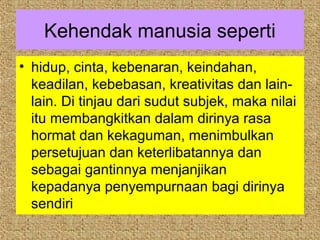Kehendak manusia seperti
• hidup, cinta, kebenaran, keindahan,
  keadilan, kebebasan, kreativitas dan lain-
  lain. Di tinjau dari sudut subjek, maka nilai
  itu membangkitkan dalam dirinya rasa
  hormat dan kekaguman, menimbulkan
  persetujuan dan keterlibatannya dan
  sebagai gantinnya menjanjikan
  kepadanya penyempurnaan bagi dirinya
  sendiri
 