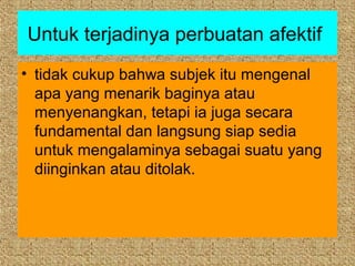 Untuk terjadinya perbuatan afektif
• tidak cukup bahwa subjek itu mengenal
  apa yang menarik baginya atau
  menyenangkan, tetapi ia juga secara
  fundamental dan langsung siap sedia
  untuk mengalaminya sebagai suatu yang
  diinginkan atau ditolak.
 