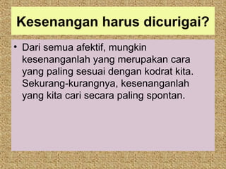 Kesenangan harus dicurigai?
• Dari semua afektif, mungkin
  kesenanganlah yang merupakan cara
  yang paling sesuai dengan kodrat kita.
  Sekurang-kurangnya, kesenanganlah
  yang kita cari secara paling spontan.
 