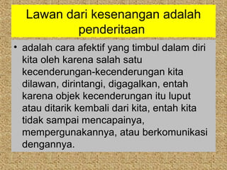 Lawan dari kesenangan adalah
          penderitaan
• adalah cara afektif yang timbul dalam diri
  kita oleh karena salah satu
  kecenderungan-kecenderungan kita
  dilawan, dirintangi, digagalkan, entah
  karena objek kecenderungan itu luput
  atau ditarik kembali dari kita, entah kita
  tidak sampai mencapainya,
  mempergunakannya, atau berkomunikasi
  dengannya.
 