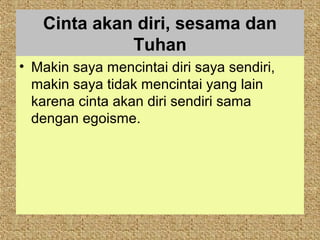 Cinta akan diri, sesama dan
             Tuhan
• Makin saya mencintai diri saya sendiri,
  makin saya tidak mencintai yang lain
  karena cinta akan diri sendiri sama
  dengan egoisme.
 