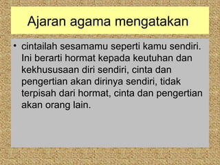 Ajaran agama mengatakan
• cintailah sesamamu seperti kamu sendiri.
  Ini berarti hormat kepada keutuhan dan
  kekhususaan diri sendiri, cinta dan
  pengertian akan dirinya sendiri, tidak
  terpisah dari hormat, cinta dan pengertian
  akan orang lain.
 