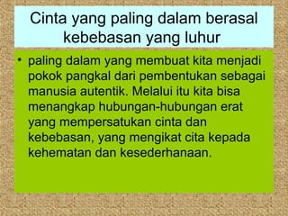 Cinta yang paling dalam berasal
       kebebasan yang luhur
• paling dalam yang membuat kita menjadi
  pokok pangkal dari pembentukan sebagai
  manusia autentik. Melalui itu kita bisa
  menangkap hubungan-hubungan erat
  yang mempersatukan cinta dan
  kebebasan, yang mengikat cita kepada
  kehematan dan kesederhanaan.
 