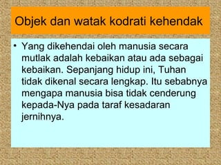 Objek dan watak kodrati kehendak
• Yang dikehendai oleh manusia secara
  mutlak adalah kebaikan atau ada sebagai
  kebaikan. Sepanjang hidup ini, Tuhan
  tidak dikenal secara lengkap. Itu sebabnya
  mengapa manusia bisa tidak cenderung
  kepada-Nya pada taraf kesadaran
  jernihnya.
 