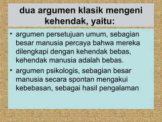 dua argumen klasik mengeni
        kehendak, yaitu:
• argumen persetujuan umum, sebagian
  besar manusia percaya bahwa mereka
  dilengkapi dengan kehendak bebas,
  kehendak manusia adalah bebas.
• argumen psikologis, sebagian besar
  manusia secara spontan mengakui
  kebebasan, sebagai hasil pengalaman
 