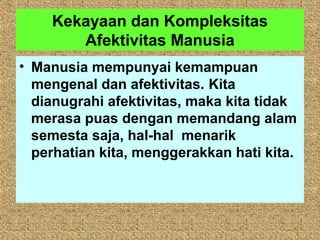 Kekayaan dan Kompleksitas
       Afektivitas Manusia
• Manusia mempunyai kemampuan
  mengenal dan afektivitas. Kita
  dianugrahi afektivitas, maka kita tidak
  merasa puas dengan memandang alam
  semesta saja, hal-hal menarik
  perhatian kita, menggerakkan hati kita.
 