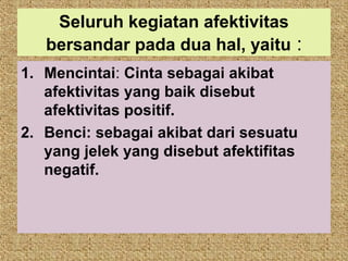 Seluruh kegiatan afektivitas
   bersandar pada dua hal, yaitu :
1. Mencintai: Cinta sebagai akibat
   afektivitas yang baik disebut
   afektivitas positif.
2. Benci: sebagai akibat dari sesuatu
   yang jelek yang disebut afektifitas
   negatif.
 