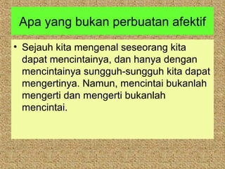 Apa yang bukan perbuatan afektif
• Sejauh kita mengenal seseorang kita
  dapat mencintainya, dan hanya dengan
  mencintainya sungguh-sungguh kita dapat
  mengertinya. Namun, mencintai bukanlah
  mengerti dan mengerti bukanlah
  mencintai.
 