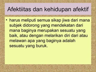 Afektiitas dan kehidupan afektif
• harus meliputi semua sikap jiwa dari mana
  subjek didorong yang mendekatan dari
  mana baginya merupakan sesuatu yang
  baik, atau dengan melarikan diri dari atau
  melawan apa yang baginya adalah
  sesuatu yang buruk.
 