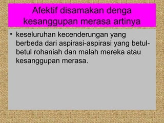 Afektif disamakan denga
    kesanggupan merasa artinya
• keseluruhan kecenderungan yang
  berbeda dari aspirasi-aspirasi yang betul-
  betul rohaniah dan malah mereka atau
  kesanggupan merasa.
 