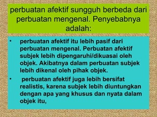 perbuatan afektif sungguh berbeda dari
 perbuatan mengenal. Penyebabnya
                adalah:
•   perbuatan afektif itu lebih pasif dari
    perbuatan mengenal. Perbuatan afektif
    subjek lebih dipengaruhi/dikuasai oleh
    objek. Akibatnya dalam perbuatan subjek
    lebih dikenal oleh pihak objek.
•    perbuatan afektif juga lebih bersifat
    realistis, karena subjek lebih diuntungkan
    dengan apa yang khusus dan nyata dalam
    objek itu,
 