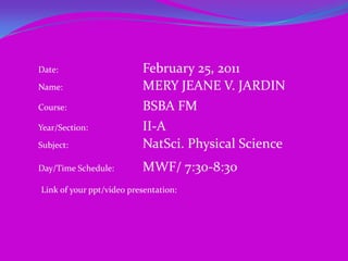 Date:		                February 25, 2011    Name:		                MERY JEANE V. JARDIN Course:			BSBA FM Year/Section:	 	II-A Subject: 		                NatSci. Physical Science Day/Time Schedule:	MWF/ 7:30-8:30 Link of your ppt/video presentation: 