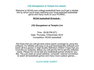 (10) Georgetown at Temple live stream  Welcome to NCAA-men-college-basketball.Here you'll get a reliable link by whom you'll enjoy watching your most expected basketball game and many more on your PC/MAC. NCAA basketball Schedule : (10) Georgetown at Temple Live Time : 09:00 PM (ET) Date: Thursday, 9 December 2010 Competition: NCAA basketball We Hope that you will get best online sports coverage by using this software. It's reliable and easy to do just Download this software and watch all live games in High Quality Definition (HQD)! I hope that you must like our software. Below you will get the link to get the software easily. Please Do not be late any basketball games whatever you like. You just need an email address, computer, internet connection to watch all basketball games and many more outdoor games ... CLICK HERE HURRY!  