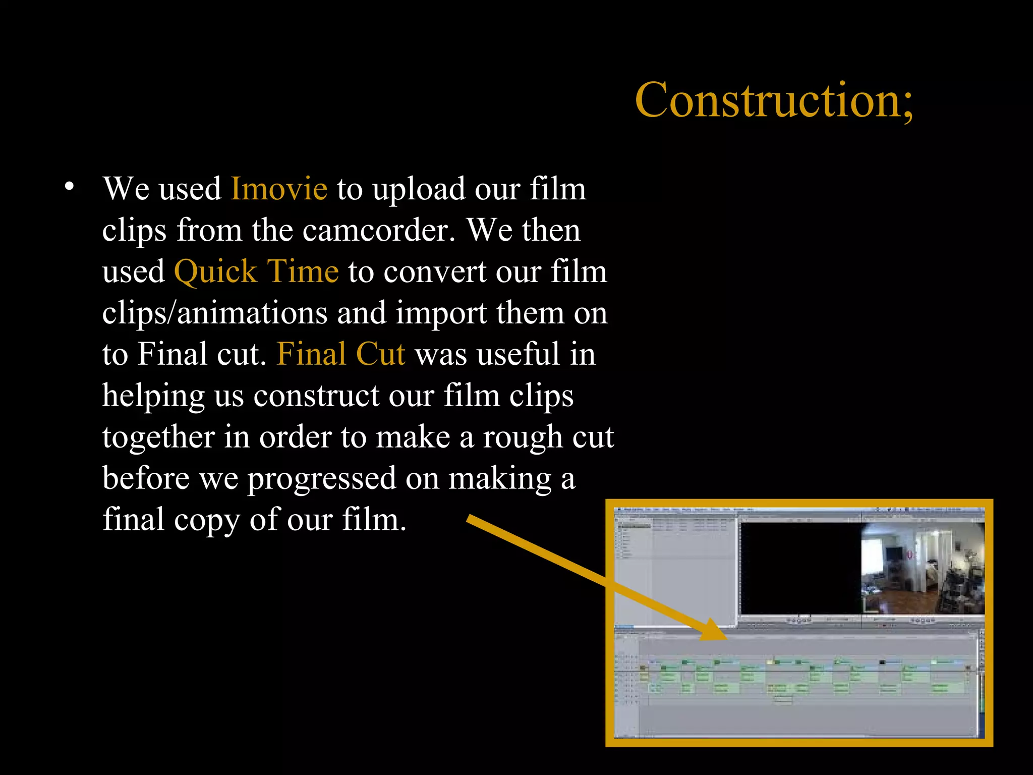 Construction; We used  Imovie   to upload our film clips from the camcorder. We then used  Quick Time  to convert our film clips/animations and import them on to Final cut.  Final Cut  was useful in helping us construct our film clips together in order to make a rough cut before we progressed on making a final copy of our film.  
